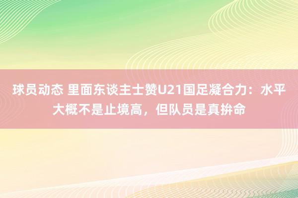 球员动态 里面东谈主士赞U21国足凝合力：水平大概不是止境高，但队员是真拚命