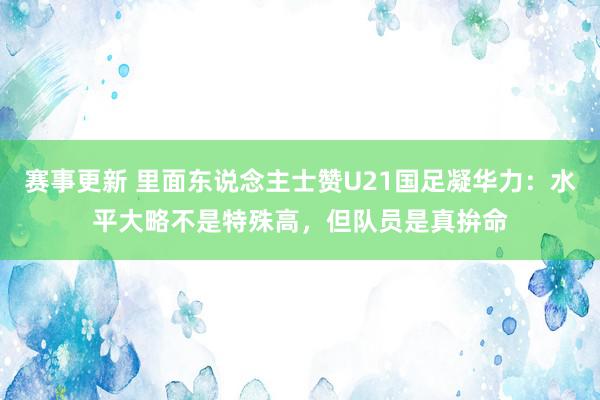 赛事更新 里面东说念主士赞U21国足凝华力：水平大略不是特殊高，但队员是真拚命