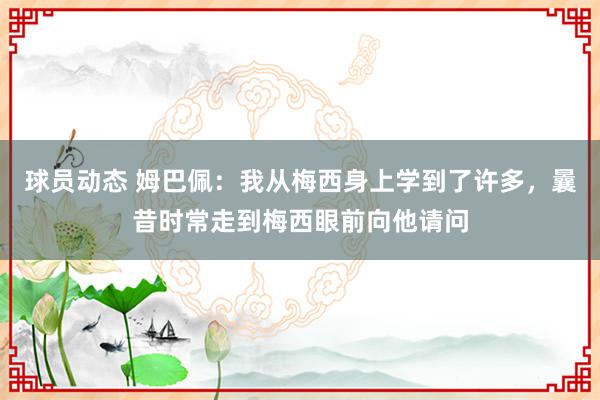 球员动态 姆巴佩：我从梅西身上学到了许多，曩昔时常走到梅西眼前向他请问