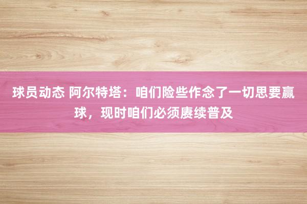 球员动态 阿尔特塔：咱们险些作念了一切思要赢球，现时咱们必须赓续普及