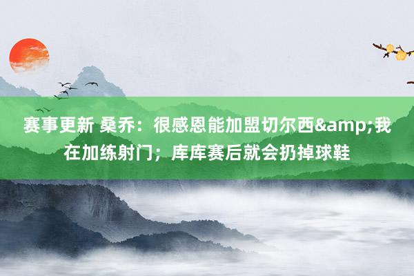 赛事更新 桑乔：很感恩能加盟切尔西&我在加练射门；库库赛后就会扔掉球鞋