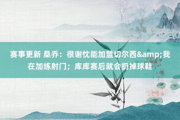 赛事更新 桑乔：很谢忱能加盟切尔西&我在加练射门；库库赛后就会扔掉球鞋