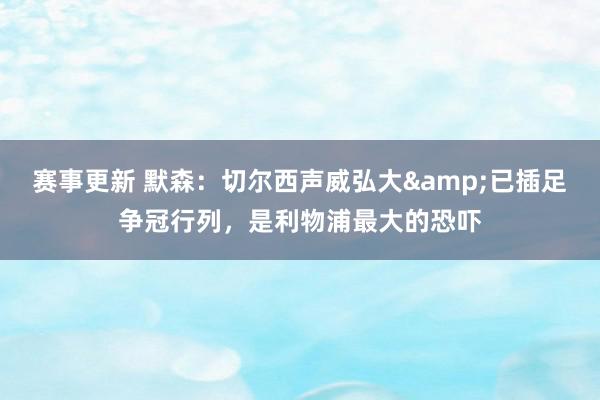 赛事更新 默森：切尔西声威弘大&已插足争冠行列，是利物浦最大的恐吓