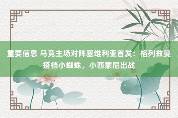 重要信息 马竞主场对阵塞维利亚首发：格列兹曼搭档小蜘蛛，小西蒙尼出战