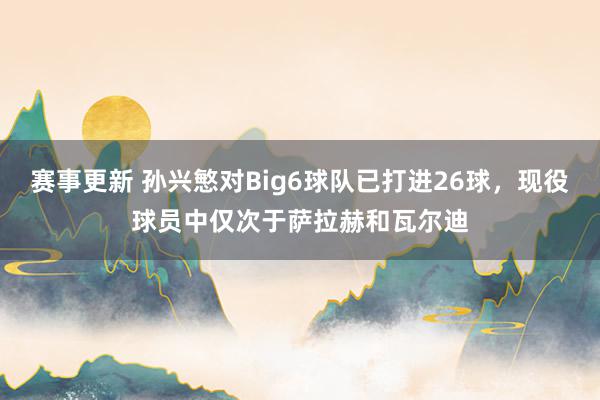 赛事更新 孙兴慜对Big6球队已打进26球，现役球员中仅次于萨拉赫和瓦尔迪