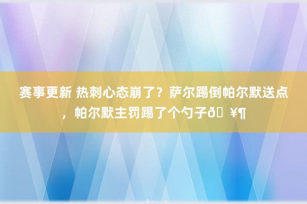 赛事更新 热刺心态崩了？萨尔踢倒帕尔默送点，帕尔默主罚踢了个勺子🥶