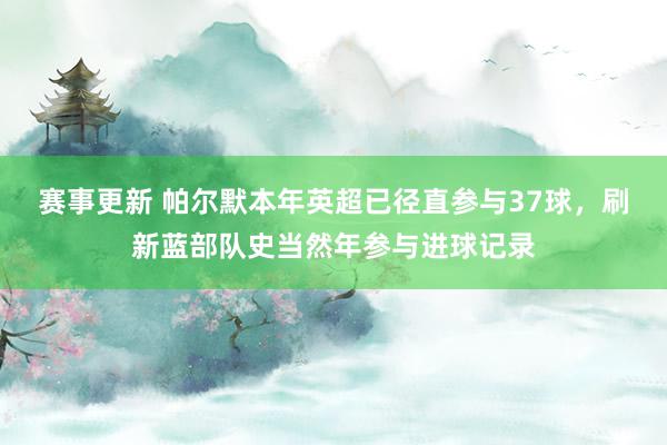 赛事更新 帕尔默本年英超已径直参与37球，刷新蓝部队史当然年参与进球记录