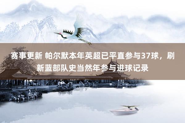 赛事更新 帕尔默本年英超已平直参与37球，刷新蓝部队史当然年参与进球记录