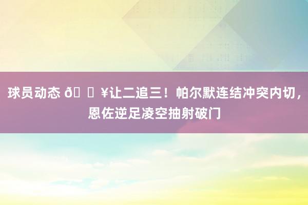 球员动态 💥让二追三！帕尔默连结冲突内切，恩佐逆足凌空抽射破门