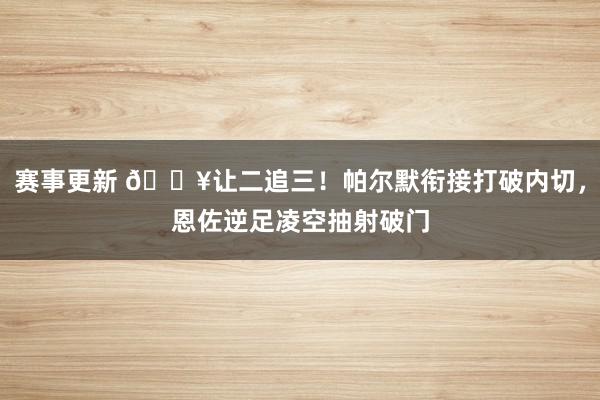 赛事更新 💥让二追三！帕尔默衔接打破内切，恩佐逆足凌空抽射破门