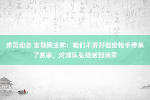 球员动态 富勒姆主帅：咱们不算好但给枪手带来了贫寒，对球队弘扬感到清翠