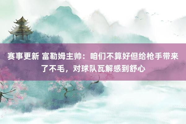 赛事更新 富勒姆主帅：咱们不算好但给枪手带来了不毛，对球队瓦解感到舒心