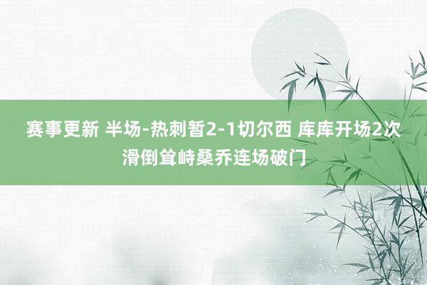 赛事更新 半场-热刺暂2-1切尔西 库库开场2次滑倒耸峙桑乔连场破门