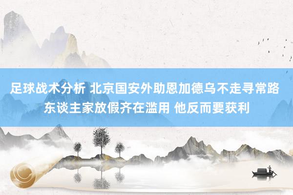 足球战术分析 北京国安外助恩加德乌不走寻常路 东谈主家放假齐在滥用 他反而要获利