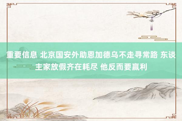 重要信息 北京国安外助恩加德乌不走寻常路 东谈主家放假齐在耗尽 他反而要赢利