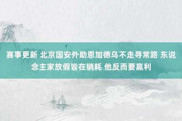 赛事更新 北京国安外助恩加德乌不走寻常路 东说念主家放假皆在销耗 他反而要赢利