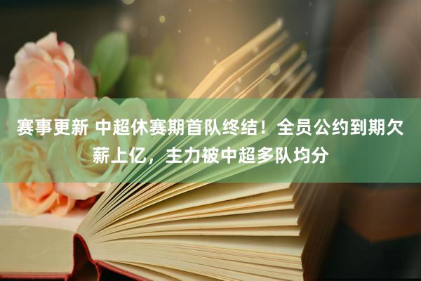 赛事更新 中超休赛期首队终结！全员公约到期欠薪上亿，主力被中超多队均分