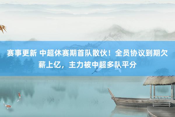 赛事更新 中超休赛期首队散伙！全员协议到期欠薪上亿，主力被中超多队平分