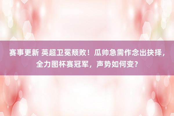 赛事更新 英超卫冕颓败！瓜帅急需作念出抉择，全力图杯赛冠军，声势如何变？