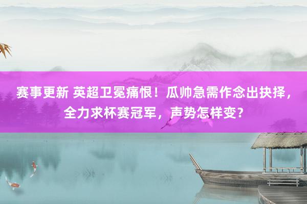 赛事更新 英超卫冕痛恨！瓜帅急需作念出抉择，全力求杯赛冠军，声势怎样变？