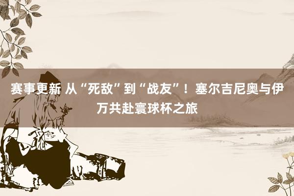 赛事更新 从“死敌”到“战友”！塞尔吉尼奥与伊万共赴寰球杯之旅