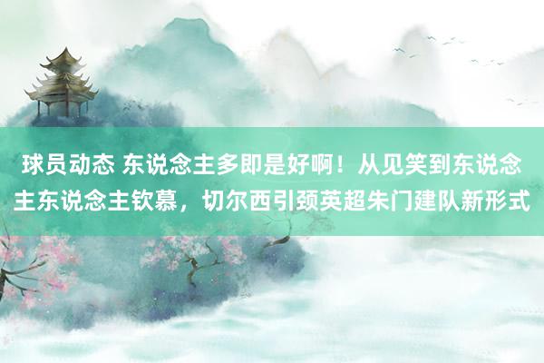 球员动态 东说念主多即是好啊！从见笑到东说念主东说念主钦慕，切尔西引颈英超朱门建队新形式