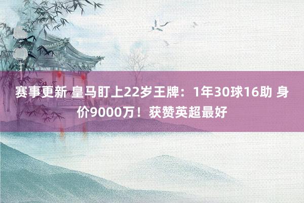 赛事更新 皇马盯上22岁王牌：1年30球16助 身价9000万！获赞英超最好