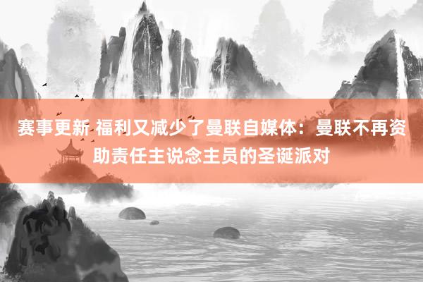 赛事更新 福利又减少了曼联自媒体：曼联不再资助责任主说念主员的圣诞派对