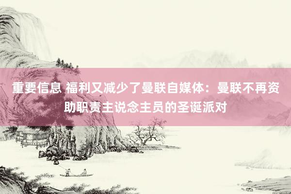 重要信息 福利又减少了曼联自媒体：曼联不再资助职责主说念主员的圣诞派对