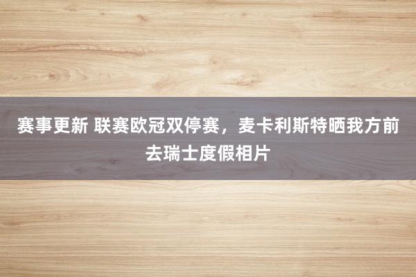 赛事更新 联赛欧冠双停赛，麦卡利斯特晒我方前去瑞士度假相片