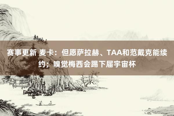 赛事更新 麦卡：但愿萨拉赫、TAA和范戴克能续约；嗅觉梅西会踢下届宇宙杯