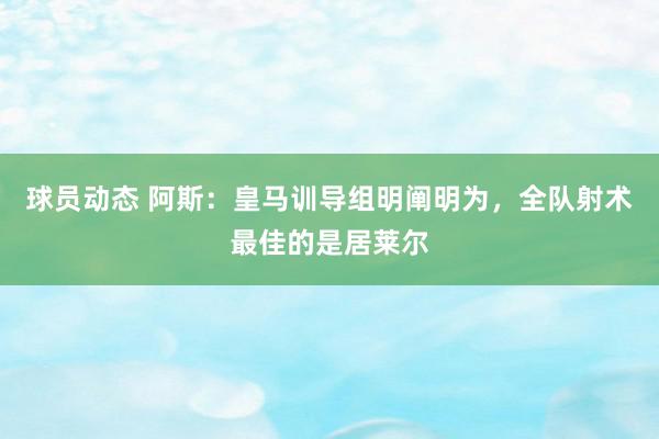 球员动态 阿斯：皇马训导组明阐明为，全队射术最佳的是居莱尔